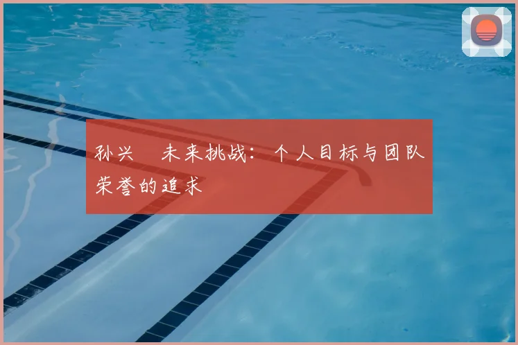 孙兴慜未来挑战：个人目标与团队荣誉的追求