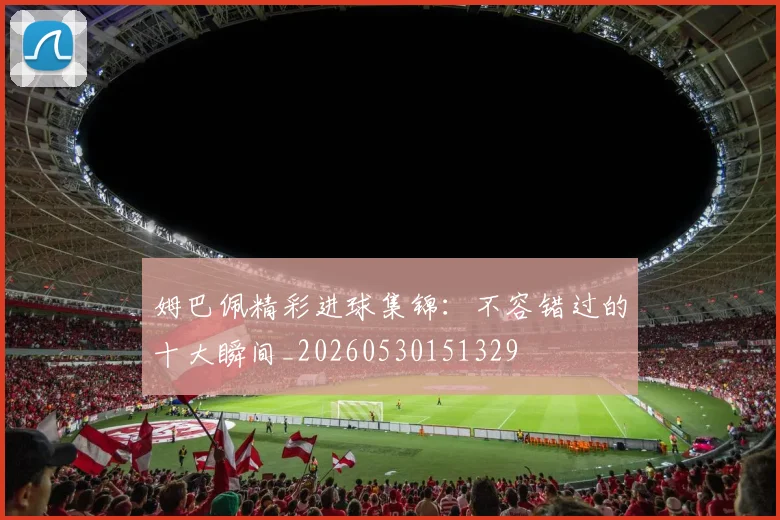 姆巴佩精彩进球集锦：不容错过的十大瞬间_20260530151329