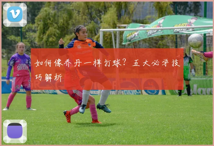 如何像乔丹一样打球?五大必学技巧解析