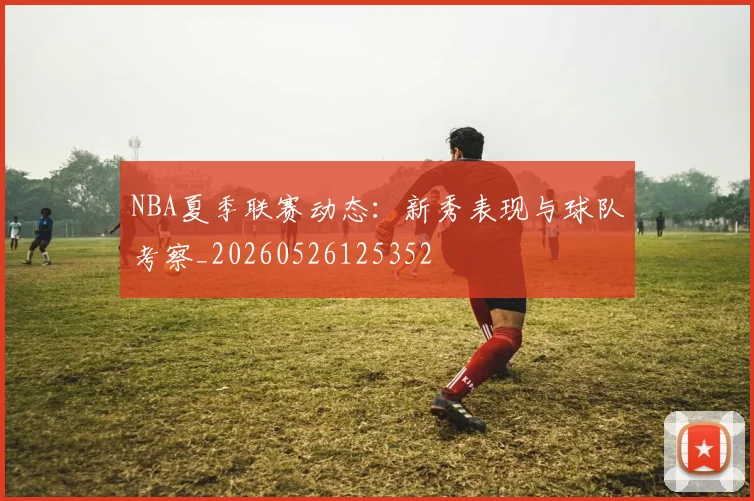 NBA夏季联赛动态:新秀表现与球队考察_20260526125352