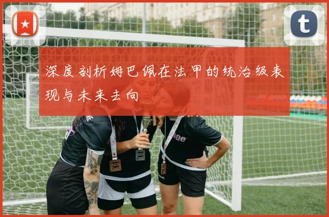 深度剖析姆巴佩在法甲的统治级表现与未来去向