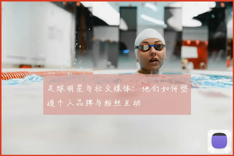 足球明星与社交媒体:他们如何塑造个人品牌与粉丝互动