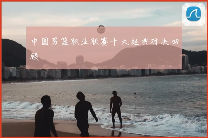 中国男篮职业联赛十大经典对决回顾