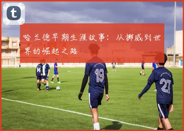 哈兰德早期生涯故事:从挪威到世界的崛起之路