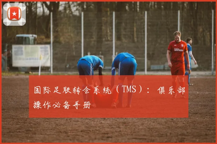 国际足联转会系统(TMS):俱乐部操作必备手册