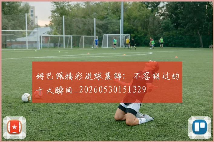 姆巴佩精彩进球集锦：不容错过的十大瞬间_20260530151329