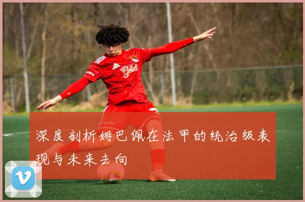 深度剖析姆巴佩在法甲的统治级表现与未来去向