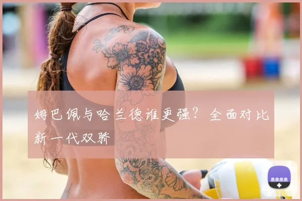 姆巴佩与哈兰德谁更强？全面对比新一代双骄