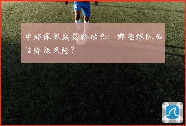 中超保级战最新动态：哪些球队面临降级风险？