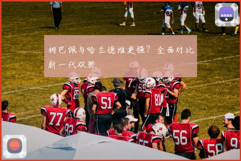 姆巴佩与哈兰德谁更强？全面对比新一代双骄